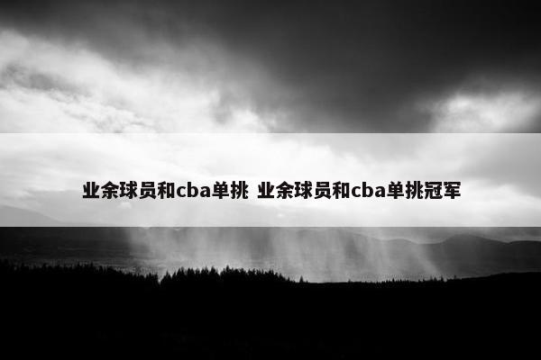 业余球员和cba单挑 业余球员和cba单挑冠军