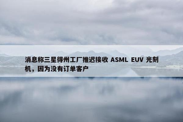 消息称三星得州工厂推迟接收 ASML EUV 光刻机，因为没有订单客户