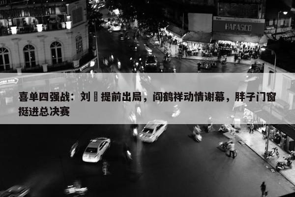 喜单四强战：刘旸提前出局，阎鹤祥动情谢幕，胖子门窗挺进总决赛