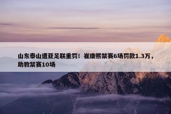 山东泰山遭亚足联重罚！崔康熙禁赛6场罚款1.3万，助教禁赛10场