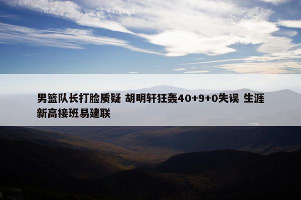 男篮队长打脸质疑 胡明轩狂轰40+9+0失误 生涯新高接班易建联