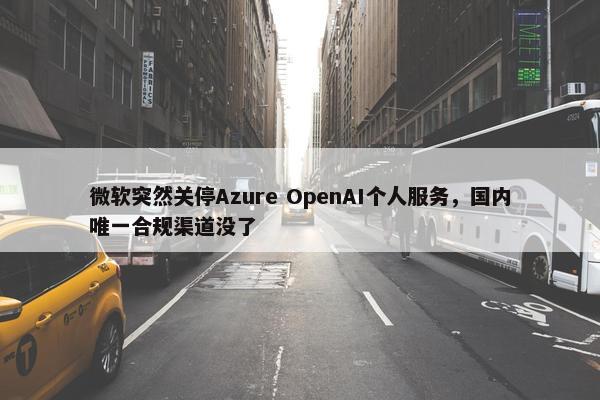 微软突然关停Azure OpenAI个人服务，国内唯一合规渠道没了