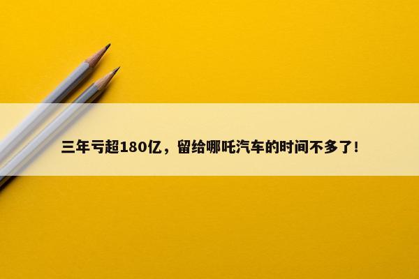 三年亏超180亿，留给哪吒汽车的时间不多了！