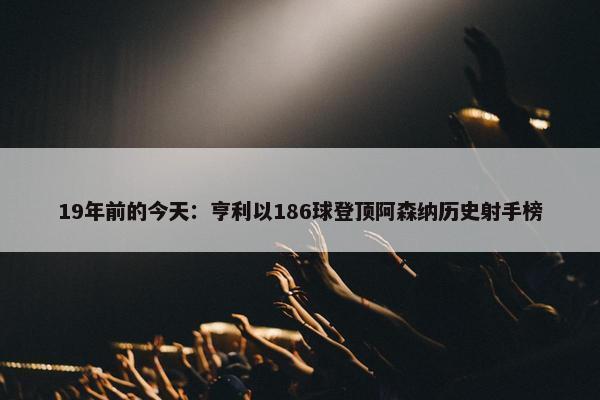 19年前的今天：亨利以186球登顶阿森纳历史射手榜