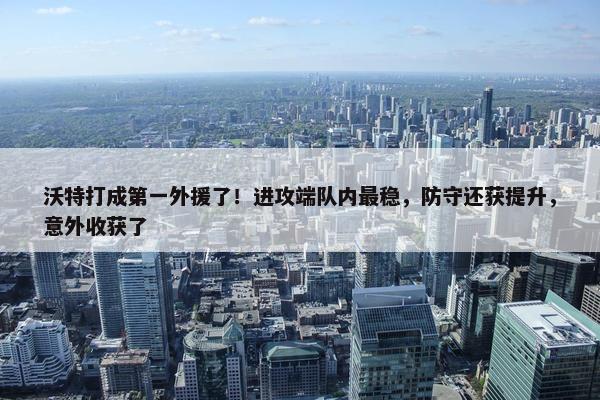 沃特打成第一外援了！进攻端队内最稳，防守还获提升，意外收获了