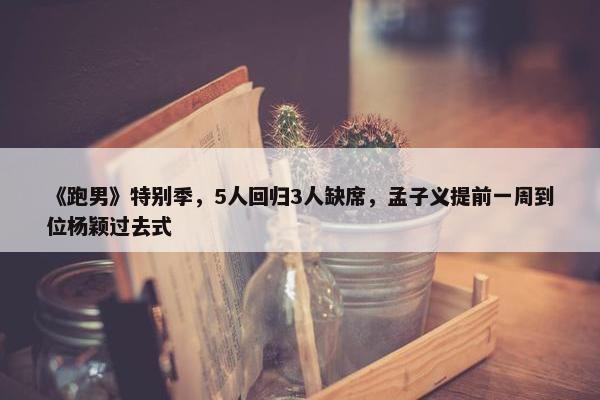 《跑男》特别季，5人回归3人缺席，孟子义提前一周到位杨颖过去式