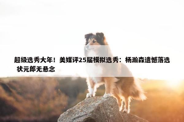 超级选秀大年！美媒评25届模拟选秀：杨瀚森遗憾落选 状元郎无悬念