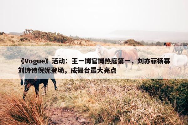 《Vogue》活动：王一博官博热度第一，刘亦菲杨幂刘诗诗倪妮登场，成舞台最大亮点