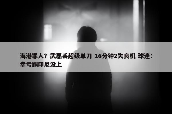 海港罪人？武磊丢超级单刀 16分钟2失良机 球迷：幸亏踢印尼没上