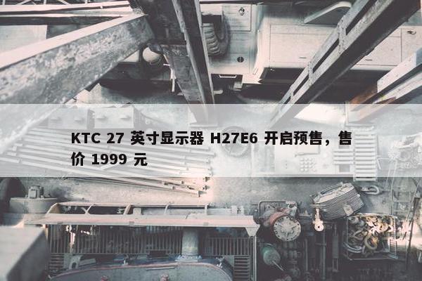 KTC 27 英寸显示器 H27E6 开启预售，售价 1999 元