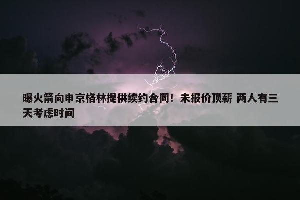 曝火箭向申京格林提供续约合同！未报价顶薪 两人有三天考虑时间