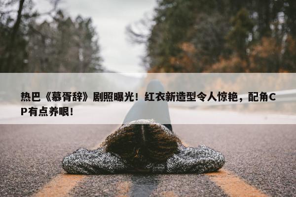 热巴《慕胥辞》剧照曝光！红衣新造型令人惊艳，配角CP有点养眼！