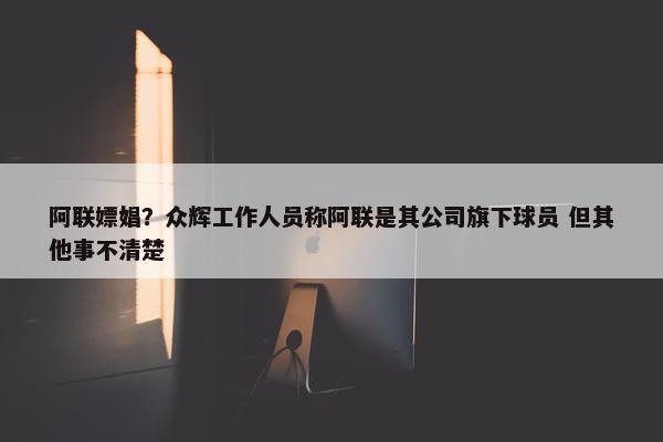 阿联嫖娼？众辉工作人员称阿联是其公司旗下球员 但其他事不清楚