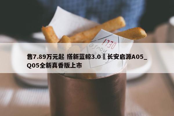 售7.89万元起 搭新蓝鲸3.0 长安启源A05_Q05全新真香版上市