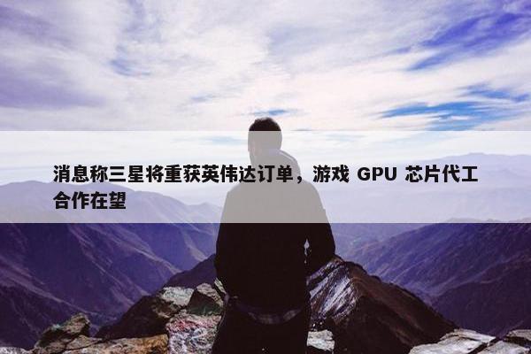 消息称三星将重获英伟达订单，游戏 GPU 芯片代工合作在望