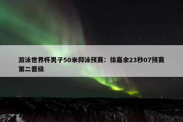 游泳世界杯男子50米仰泳预赛：徐嘉余23秒07预赛第二晋级