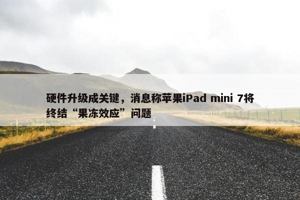 硬件升级成关键，消息称苹果iPad mini 7将终结“果冻效应”问题