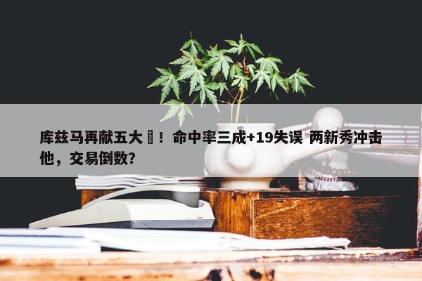 库兹马再献五大囧！命中率三成+19失误 两新秀冲击他，交易倒数？