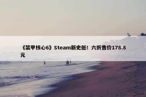 《装甲核心6》Steam新史低！六折售价178.8元