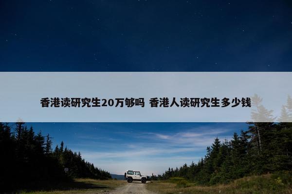 香港读研究生20万够吗 香港人读研究生多少钱