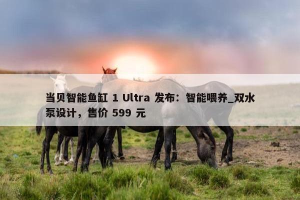 当贝智能鱼缸 1 Ultra 发布：智能喂养_双水泵设计，售价 599 元