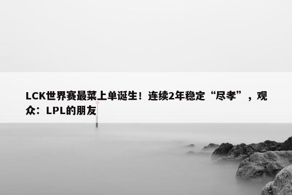 LCK世界赛最菜上单诞生！连续2年稳定“尽孝”，观众：LPL的朋友