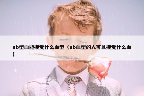 ab型血能接受什么血型（ab血型的人可以接受什么血）