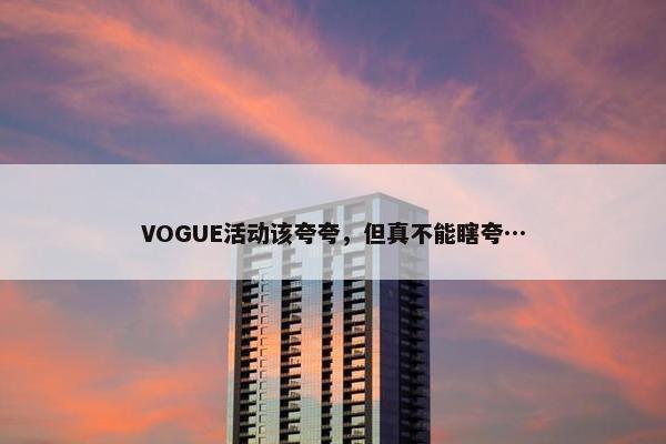 VOGUE活动该夸夸，但真不能瞎夸…