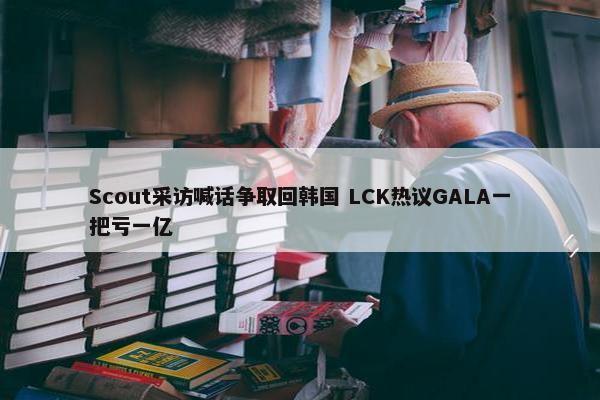 Scout采访喊话争取回韩国 LCK热议GALA一把亏一亿