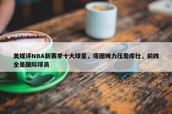 美媒评NBA新赛季十大球星，塔图姆力压詹库杜，前四全是国际球员