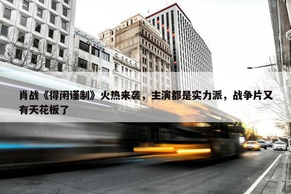 肖战《得闲谨制》火热来袭，主演都是实力派，战争片又有天花板了