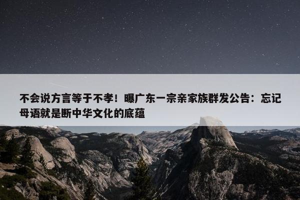 不会说方言等于不孝！曝广东一宗亲家族群发公告：忘记母语就是断中华文化的底蕴