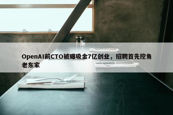 OpenAI前CTO被曝吸金7亿创业，招聘首先挖角老东家