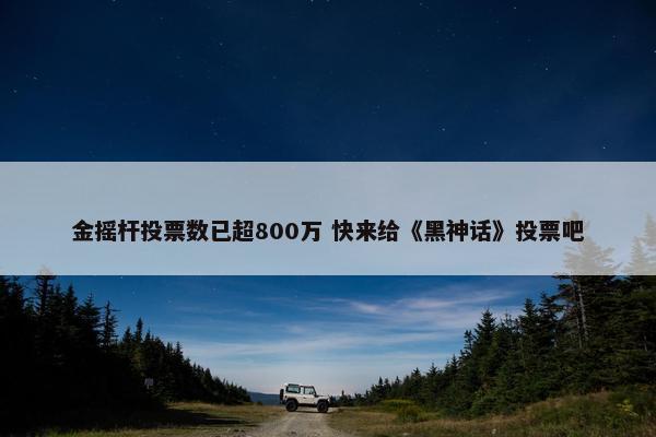 金摇杆投票数已超800万 快来给《黑神话》投票吧