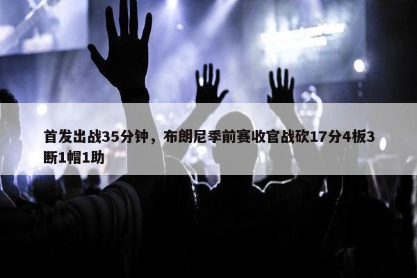 首发出战35分钟，布朗尼季前赛收官战砍17分4板3断1帽1助