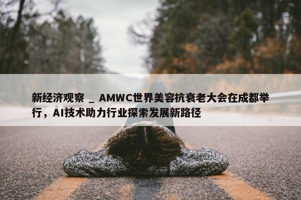 新经济观察 _ AMWC世界美容抗衰老大会在成都举行，AI技术助力行业探索发展新路径