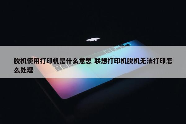 脱机使用打印机是什么意思 联想打印机脱机无法打印怎么处理