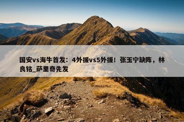 国安vs海牛首发：4外援vs5外援！张玉宁缺阵，林良铭_萨里奇先发