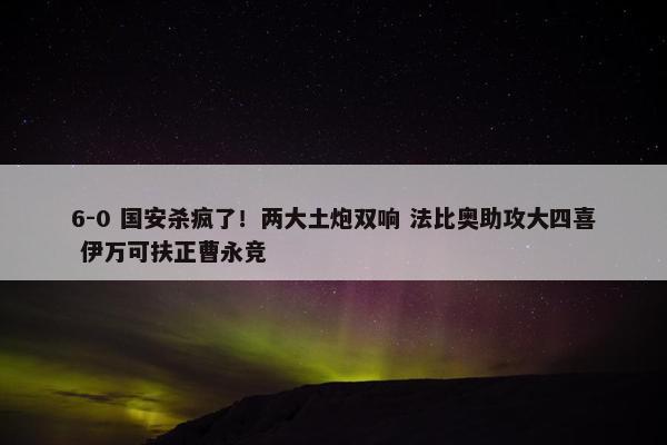 6-0 国安杀疯了！两大土炮双响 法比奥助攻大四喜 伊万可扶正曹永竞