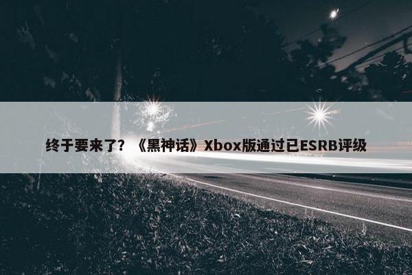 终于要来了？《黑神话》Xbox版通过已ESRB评级