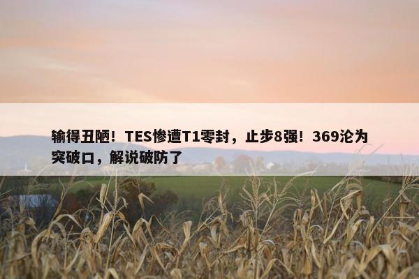 输得丑陋！TES惨遭T1零封，止步8强！369沦为突破口，解说破防了