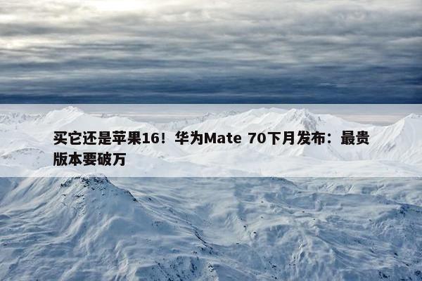 买它还是苹果16！华为Mate 70下月发布：最贵版本要破万