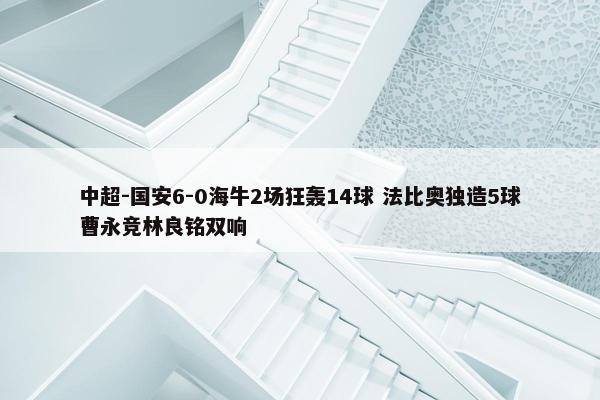 中超-国安6-0海牛2场狂轰14球 法比奥独造5球曹永竞林良铭双响