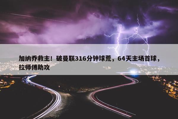 加纳乔救主！破曼联316分钟球荒，64天主场首球，拉师傅助攻