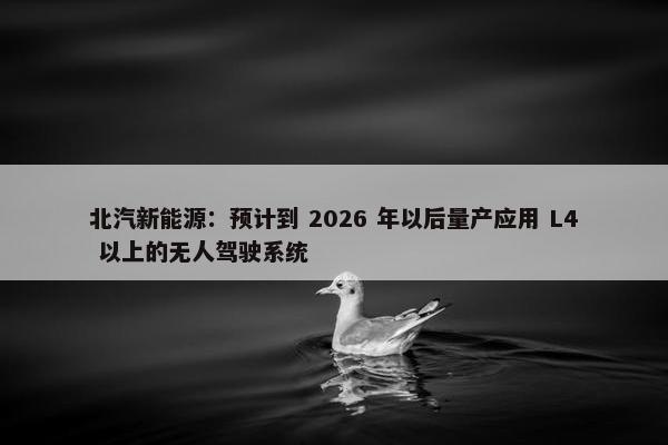 北汽新能源：预计到 2026 年以后量产应用 L4 以上的无人驾驶系统