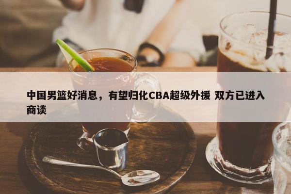 中国男篮好消息，有望归化CBA超级外援 双方已进入商谈