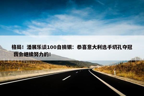 格局！潘展乐谈100自摘银：恭喜意大利选手切孔夺冠 我会继续努力的！