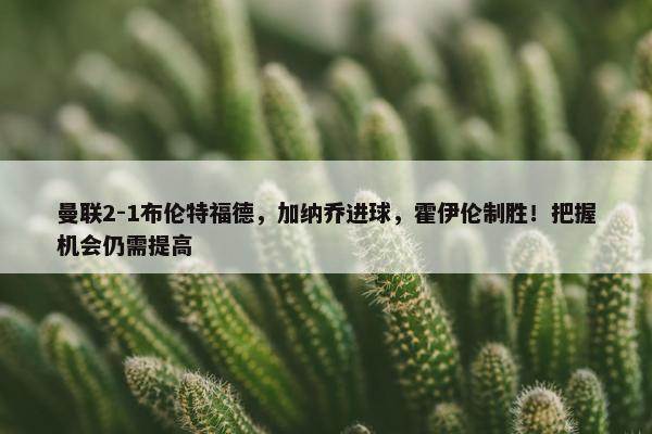 曼联2-1布伦特福德，加纳乔进球，霍伊伦制胜！把握机会仍需提高