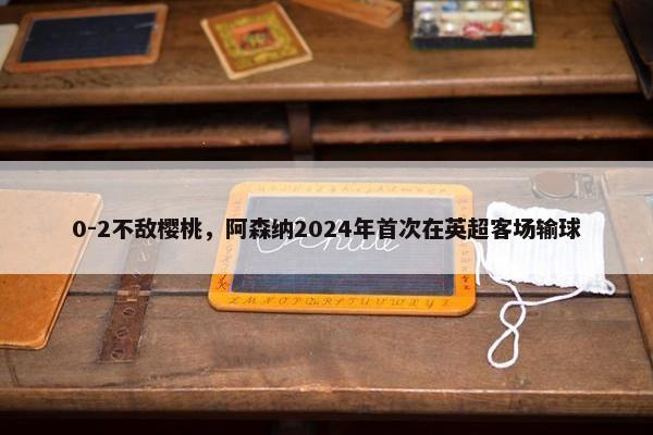 0-2不敌樱桃，阿森纳2024年首次在英超客场输球