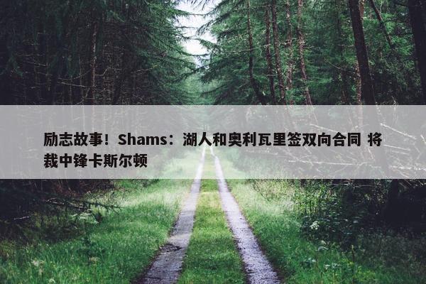 励志故事！Shams：湖人和奥利瓦里签双向合同 将裁中锋卡斯尔顿